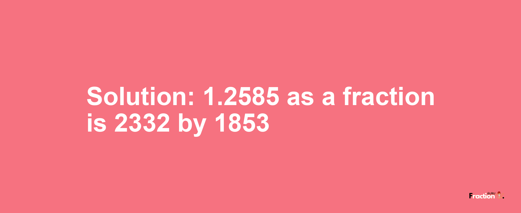 Solution:1.2585 as a fraction is 2332/1853